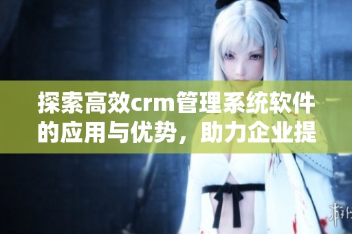 探索高效crm管理系统软件的应用与优势，助力企业提升客户关系管理