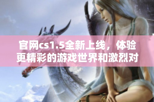 官网cs1.5全新上线，体验更精彩的游戏世界和激烈对战模式