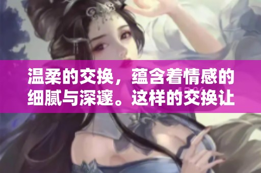 温柔的交换，蕴含着情感的细腻与深邃。这样的交换让彼此更贴近。