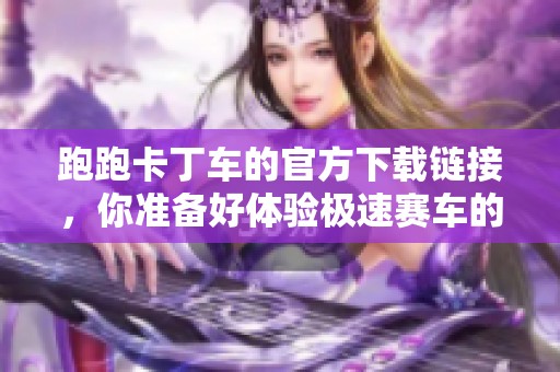 跑跑卡丁车的官方下载链接，你准备好体验极速赛车的乐趣了吗