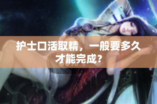 护士口活取精，一般要多久才能完成？
