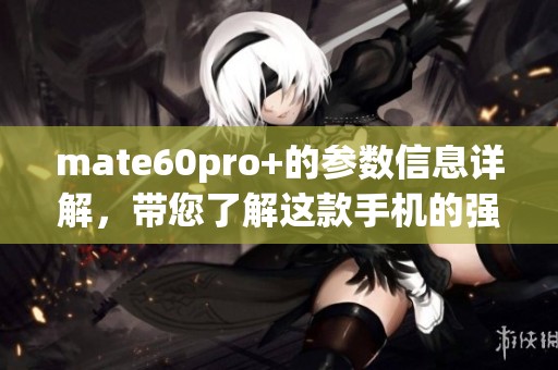 mate60pro+的参数信息详解，带您了解这款手机的强大性能与特色功能