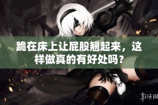 跪在床上让屁股翘起来，这样做真的有好处吗？