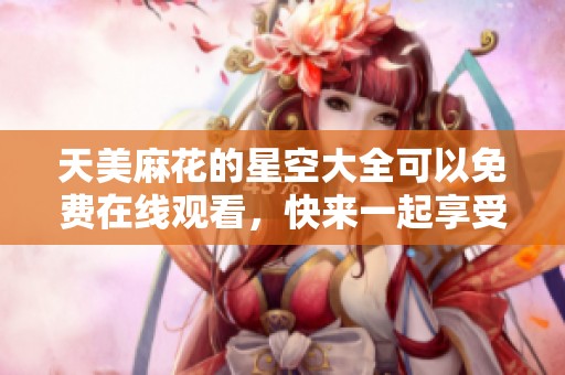 天美麻花的星空大全可以免费在线观看，快来一起享受这场视觉盛宴吧