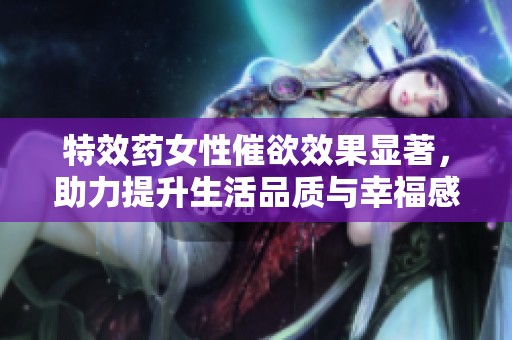 特效药女性催欲效果显著，助力提升生活品质与幸福感