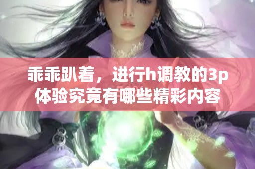 乖乖趴着，进行h调教的3p体验究竟有哪些精彩内容