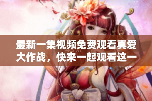 最新一集视频免费观看真爱大作战，快来一起观看这一精彩瞬间！