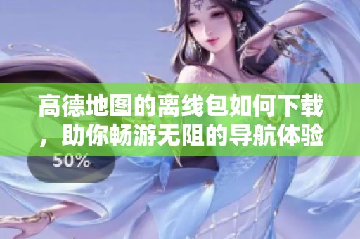 高德地图的离线包如何下载，助你畅游无阻的导航体验