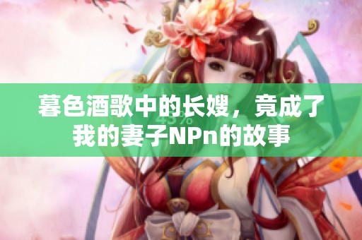 暮色酒歌中的长嫂，竟成了我的妻子NPn的故事