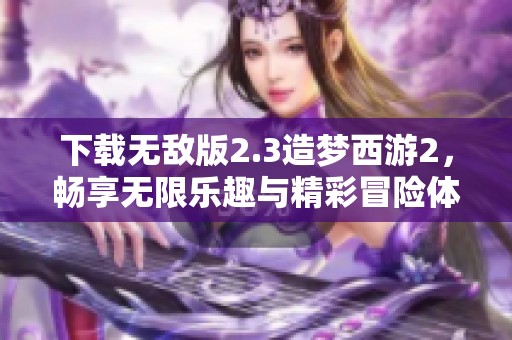 下载无敌版2.3造梦西游2，畅享无限乐趣与精彩冒险体验