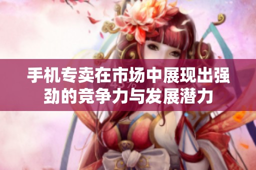 手机专卖在市场中展现出强劲的竞争力与发展潜力