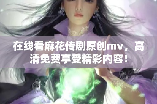 在线看麻花传剧原创mv，高清免费享受精彩内容！