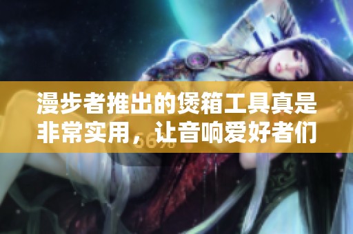 漫步者推出的煲箱工具真是非常实用，让音响爱好者们得以享受更好的音质体验