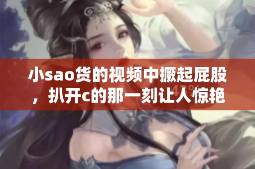 小sao货的视频中撅起屁股，扒开c的那一刻让人惊艳