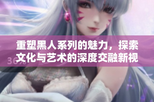 重塑黑人系列的魅力，探索文化与艺术的深度交融新视角