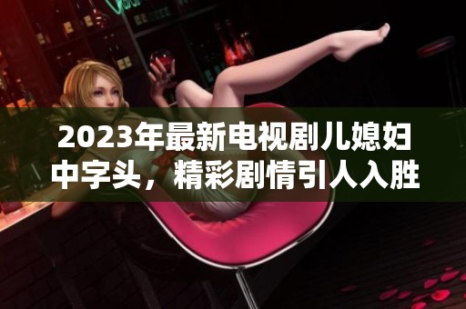 2023年最新电视剧儿媳妇中字头，精彩剧情引人入胜让人期待