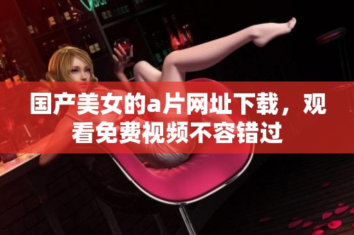 国产美女的**网址下载，观看免费视频不容错过