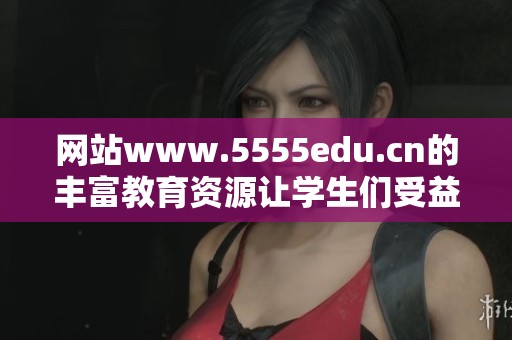 网站www.5555edu.cn的丰富教育资源让学生们受益匪浅
