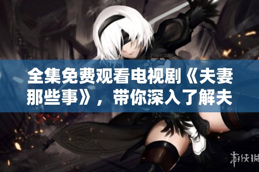 全集免费观看电视剧《夫妻那些事》，带你深入了解夫妻之间的种种趣事与挑战
