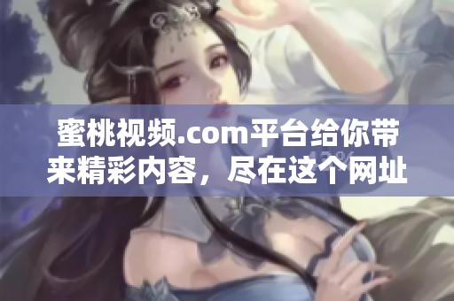 蜜桃视频.com平台给你带来精彩内容，尽在这个网址上尽情体验新视界！