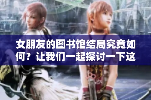 女朋友的图书馆结局究竟如何？让我们一起探讨一下这个故事的最后。