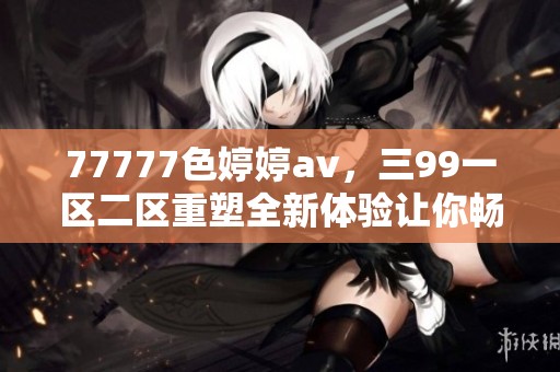 77777色****，三99一区二区重塑全新体验让你畅享不同视觉盛宴