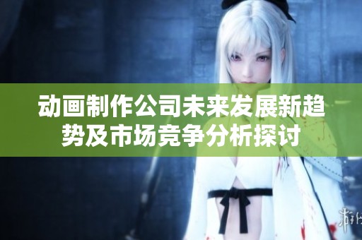 动画制作公司未来发展新趋势及市场竞争分析探讨