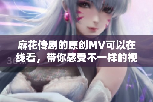 麻花传剧的原创MV可以在线看，带你感受不一样的视听盛宴！