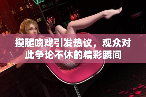 摸腿吻戏引发热议，观众对此争论不休的精彩瞬间