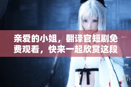 亲爱的小姐，翻译官短剧免费观看，快来一起欣赏这段精彩演出吧！