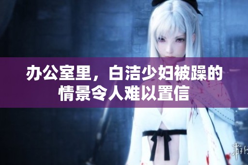 办公室里，白洁少妇被躁的情景令人难以置信
