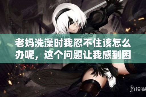 老妈洗澡时我忍不住该怎么办呢，这个问题让我感到困扰