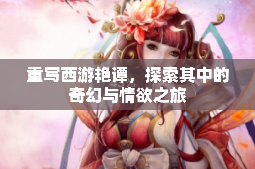 重写西游艳谭，探索其中的奇幻与情欲之旅