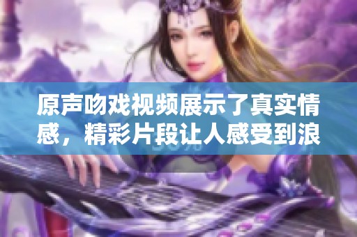 原声吻戏视频展示了真实情感，精彩片段让人感受到浪漫氛围