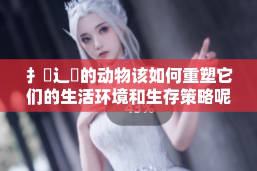 扌喿辶畐的动物该如何重塑它们的生活环境和生存策略呢