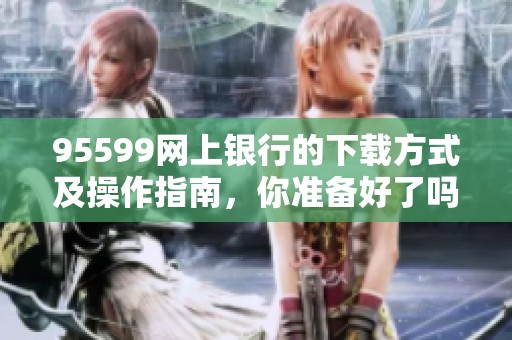 95599网上银行的下载方式及操作指南，你准备好了吗？