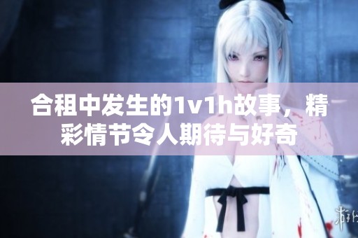 合租中发生的1v1h故事，精彩情节令人期待与好奇