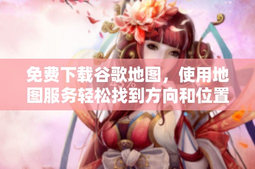 免费下载谷歌地图，使用地图服务轻松找到方向和位置