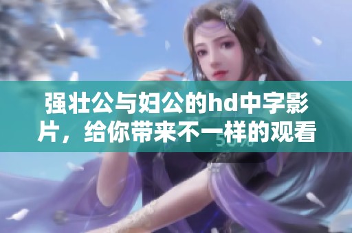 强壮公与妇公的hd中字影片，给你带来不一样的观看体验与感受