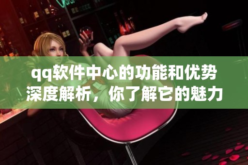 qq软件中心的功能和优势深度解析，你了解它的魅力吗
