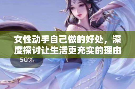 女性动手自己做的好处，深度探讨让生活更充实的理由