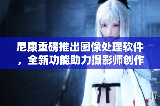 尼康重磅推出图像处理软件，全新功能助力摄影师创作更多优秀作品