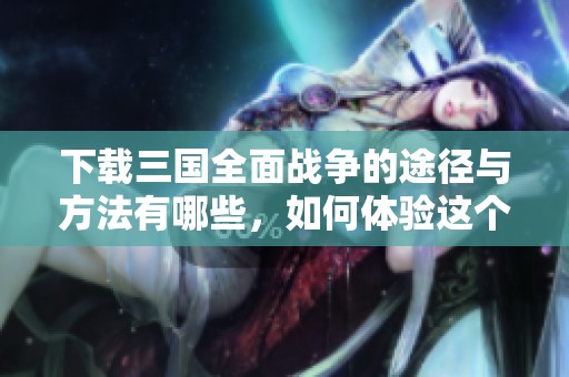 下载三国全面战争的途径与方法有哪些，如何体验这个经典游戏呢