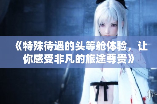 《特殊待遇的头等舱体验，让你感受非凡的旅途尊贵》