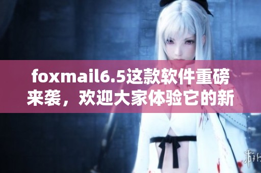 foxmail6.5这款软件重磅来袭，欢迎大家体验它的新功能与改进之处