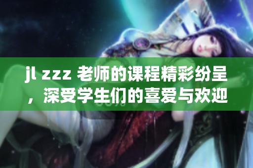 jl zzz 老师的课程精彩纷呈，深受学生们的喜爱与欢迎