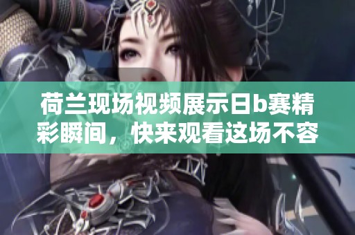 荷兰现场视频展示日b赛精彩瞬间，快来观看这场不容错过的比赛吧！