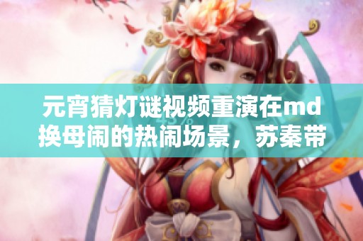 元宵猜灯谜视频重演在md换母闹的热闹场景，苏秦带你一起乐享其中