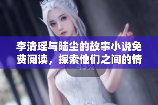 李清瑶与陆尘的故事小说免费阅读，探索他们之间的情感与冒险旅程