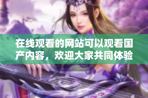 在线观看的网站可以观看国产内容，欢迎大家共同体验最新国产视频